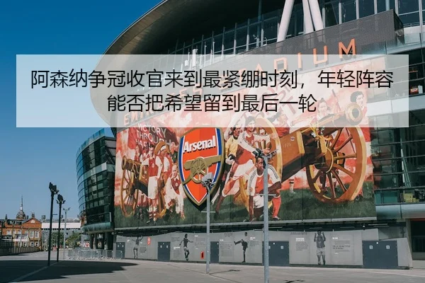 阿森纳争冠收官来到最紧绷时刻，年轻阵容能否把希望留到最后一轮