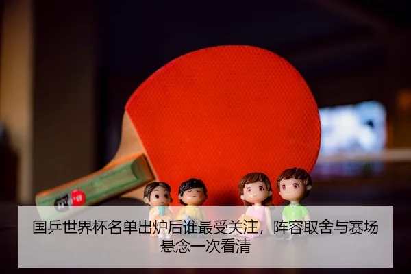 国乒世界杯名单出炉后谁最受关注，阵容取舍与赛场悬念一次看清
